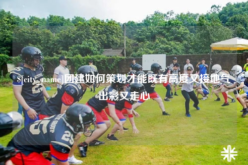 内蒙古团建如何策划才能既有高度又接地气出彩又走心