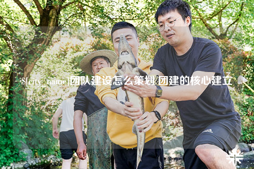 内蒙古团队建设怎么策划 团建的核心建立